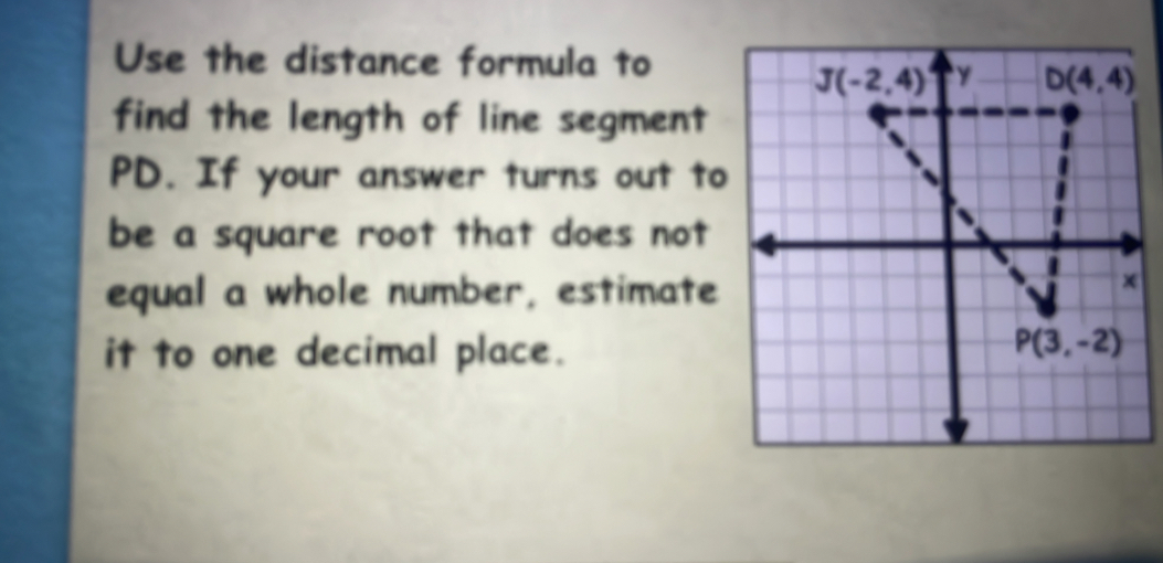 Use the distance formula to
find the length of line segment
PD. If your answer turns out to
be a square root that does not 
equal a whole number, estimate
it to one decimal place.