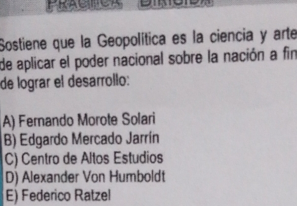 Sostiene que la Geopolítica es la ciencia y arte
de aplicar el poder nacional sobre la nación a fin
de lograr el desarrollo:
A) Fernando Morote Solari
B) Edgardo Mercado Jarrín
C) Centro de Altos Estudios
D) Alexander Von Humboldt
E) Federico Ratzel