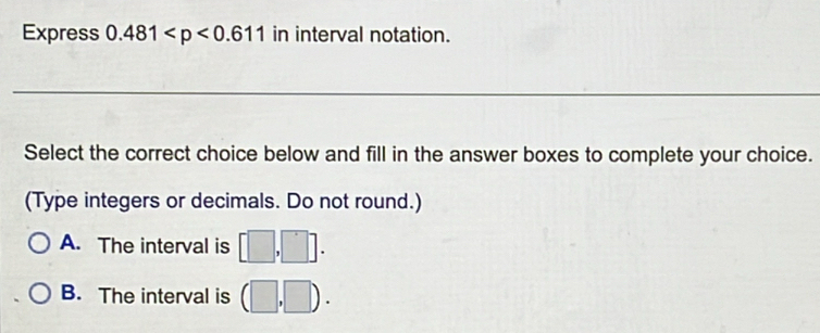 Express 0.481 in interval notation.
_
Select the correct choice below and fill in the answer boxes to complete your choice.
(Type integers or decimals. Do not round.)
A. The interval is [□ ,□ ].
B. The interval is (□ ,□ ).