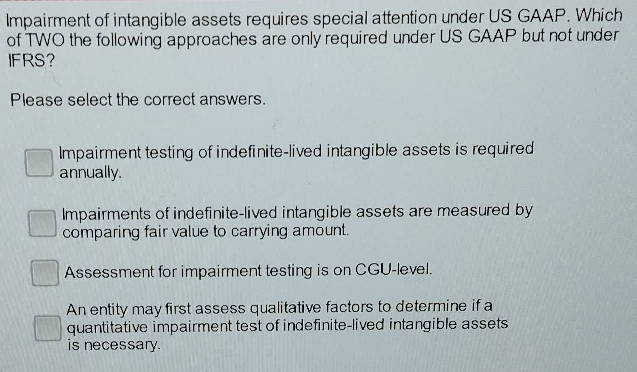 Impairment of intangible assets requires special attention under US GAAP. Which
of TWO the following approaches are only required under US GAAP but not under
IFRS?
Please select the correct answers.
Impairment testing of indefinite-lived intangible assets is required
annually.
Impairments of indefinite-lived intangible assets are measured by
comparing fair value to carrying amount.
Assessment for impairment testing is on CGU-level.
An entity may first assess qualitative factors to determine if a
quantitative impairment test of indefinite-lived intangible assets
is necessary.