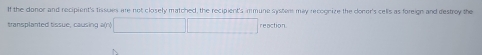 If the donor and recipient's tissues are not closely matched, the recipient's immune systers may recognize the donor's cells as foreign and destroy the 
transplanted tissue, causing a(n)