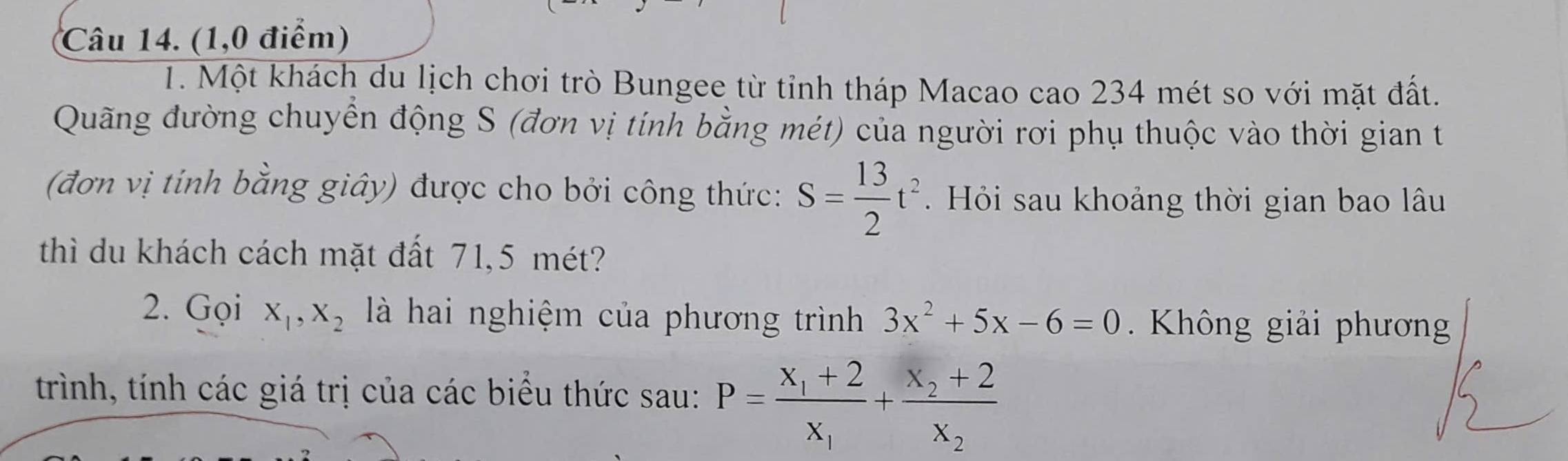 (1,0 điểm) 
1. Một khách du lịch chơi trò Bungee từ tỉnh tháp Macao cao 234 mét so với mặt đất. 
Quãng đường chuyển động S (đơn vị tính bằng mét) của người rơi phụ thuộc vào thời gian t 
(đơn vị tính bằng giây) được cho bởi công thức: S= 13/2 t^2. Hỏi sau khoảng thời gian bao lâu 
thì du khách cách mặt đất 71, 5 mét? 
2. Gọi X_1, X_2 là hai nghiệm của phương trình 3x^2+5x-6=0. Không giải phương 
trình, tính các giá trị của các biểu thức sau: P=frac x_1+2x_1+frac x_2+2x_2