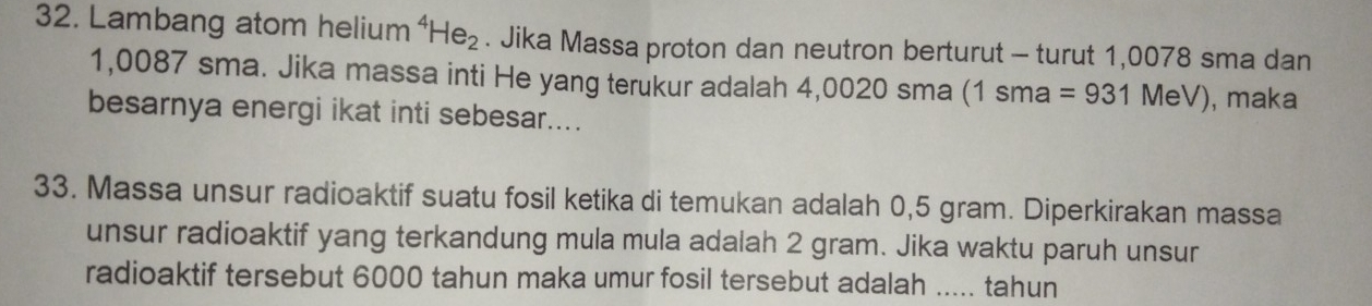 Lambang atom helium⁴ He_2. Jika Massa proton dan neutron berturut - turut 1,0078 sma dan
1,0087 sma. Jika massa inti He yang terukur adalah 4,0020 sma (1sma=931MeV) ), maka 
besarnya energi ikat inti sebesar.... 
33. Massa unsur radioaktif suatu fosil ketika di temukan adalah 0,5 gram. Diperkirakan massa 
unsur radioaktif yang terkandung mula mula adalah 2 gram. Jika waktu paruh unsur 
radioaktif tersebut 6000 tahun maka umur fosil tersebut adalah ..... tahun