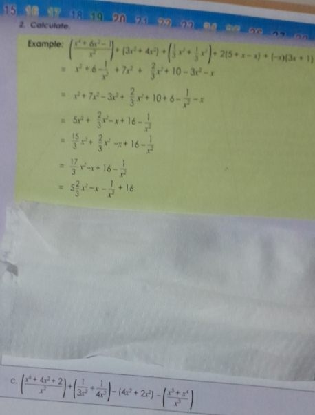 15 10 17 18 19 20 21 9 22 
2. Calculate. 
Example: ( (x^4+6x^2-1)/x^2 )+(3x^2+4x^2)+( 1/3 x^2+ 1/3 x^2)+2(5+x-x)+(-x)(3x+1)
=x^2+6- 1/x^2 +7x^2+ 2/3 x^2+10-3x^2-x
=x^2+7x^2-3x^2+ 2/3 x^2+10+6- 1/x^2 -x
=5x^2+ 2/3 x^2-x+16- 1/x^2 
= 15/3 x^2+ 2/3 x^2-x+16- 1/x^2 
= 17/3 x^2-x+16- 1/x^2 
=5 2/3 x^2-x- 1/x^2 +16
c. ( (x^6+4x^2+2)/x^2 )+( 1/3x^2 + 1/4x^2 )-(4x^2+2x^2)-( (x^5+x^4)/x^3 )