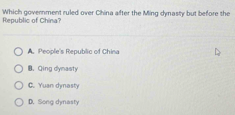 Which government ruled over China after the Ming dynasty but before the
Republic of China?
A. People's Republic of China
B. Qing dynasty
C. Yuan dynasty
D. Song dynasty