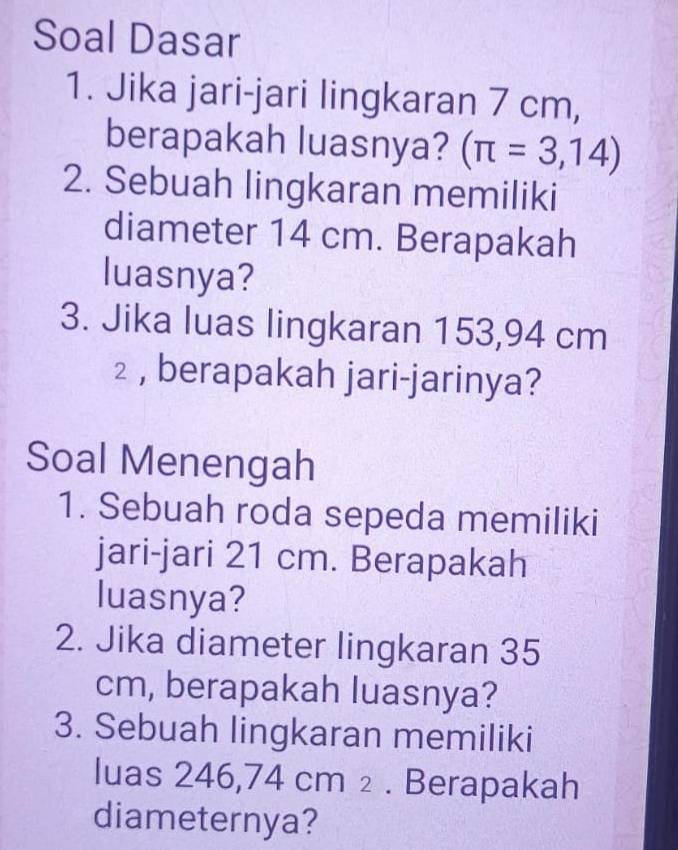 Soal Dasar 
1. Jika jari-jari lingkaran 7 cm, 
berapakah luasnya? (π =3,14)
2. Sebuah lingkaran memiliki 
diameter 14 cm. Berapakah 
luasnya? 
3. Jika luas lingkaran 153,94 cm
2 , berapakah jari-jarinya? 
Soal Menengah 
1. Sebuah roda sepeda memiliki 
jari-jari 21 cm. Berapakah 
luasnya? 
2. Jika diameter lingkaran 35
cm, berapakah luasnya? 
3. Sebuah lingkaran memiliki 
luas 246,74 cm ₂ . Berapakah 
diameternya?