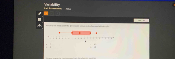 Variability
Lab Assessment Active
View Lab
What is the median of the given data shown in the box-and-whisker plot?
b. 9 a. 7 c. 9.5
d. 13
Prease select the best answer from the choices provided