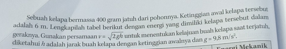 Sebuah kelapa bermassa 400 gram jatuh dari pohonnya. Ketinggian awal kelapa tersebut 
adalah 6 m. Lengkapilah tabel berikut dengan energi yang dimiliki kelapa tersebut dalam 
geraknya. Gunakan persamaan v=sqrt(2gh) untuk menentukan kelajuan buah kelapa saat terjatuh, 
diketahui ½ adalah jarak buah kelapa dengan ketinggian awalnya dan g=9,8m/s^2. 
nərgi Mekanik