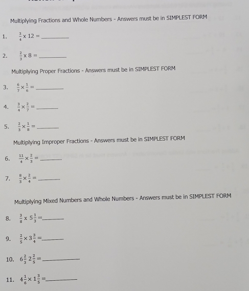 Multiplying Fractions and Whole Numbers - Answers must be in SIMPLEST FORM 
1.  3/4 * 12= _ 
2.  2/3 * 8= _ 
Multiplying Proper Fractions - Answers must be in SIMPLEST FORM 
3.  6/7 *  1/6 = _ 
4.  3/4 *  2/7 = _ 
5.  2/3 *  1/8 = _ 
Multiplying Improper Fractions - Answers must be in SIMPLEST FORM 
6.  11/4 *  2/3 = _ 
7.  8/3 *  2/4 = _ 
Multiplying Mixed Numbers and Whole Numbers - Answers must be in SIMPLEST FORM 
8.  3/8 * 5 1/3 = _ 
9.  2/5 * 3 3/4 = _ 
10. 6 2/3 2 2/5 = _ 
11. 4 1/6 * 1 3/5 = _