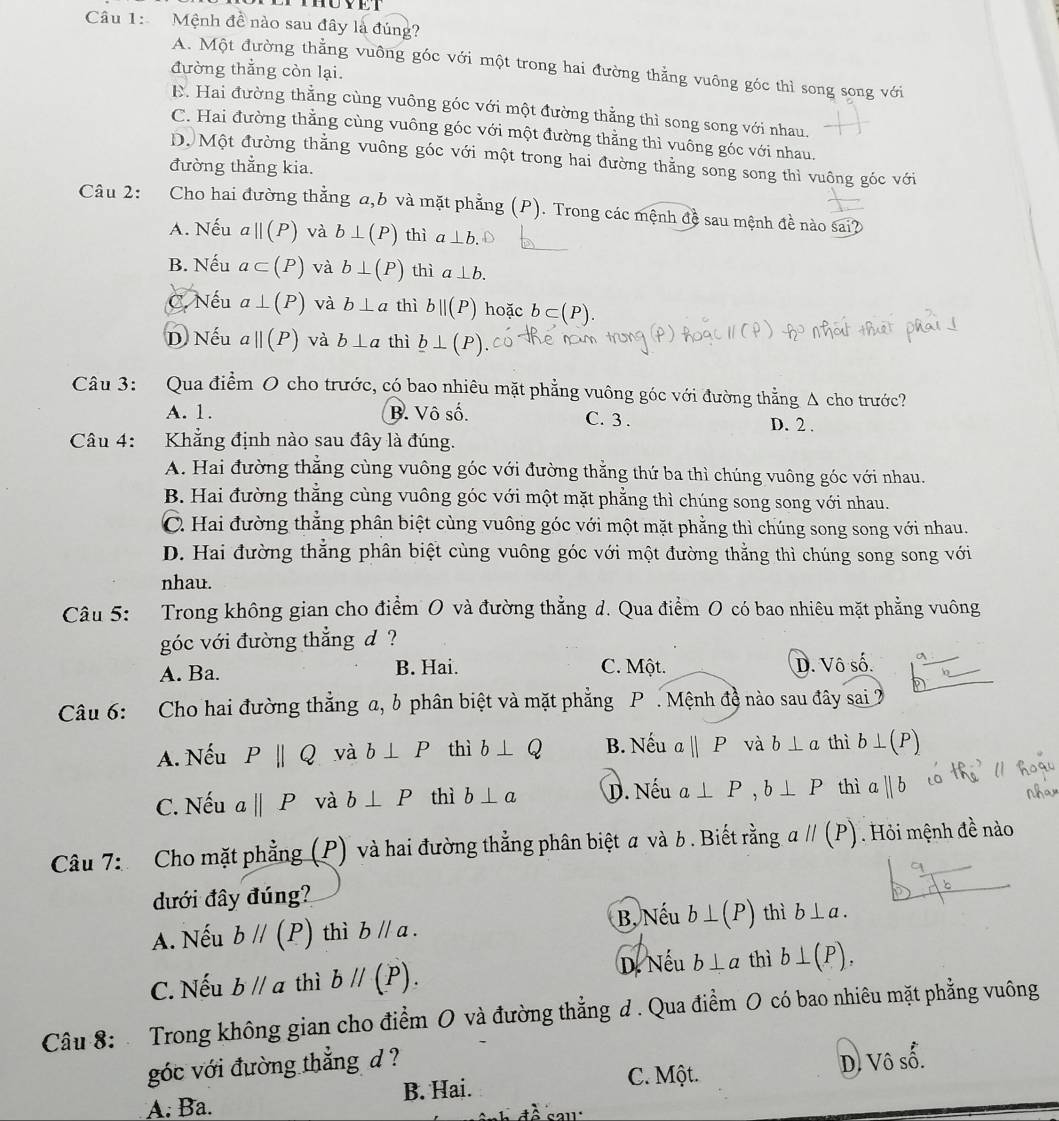 Mệnh đề nào sau đây là đúng?
A. Một đường thẳng vuông góc với một trong hai đường thẳng vuông góc thì song song với
đường thẳng còn lại.
E. Hai đường thẳng cùng vuông góc với một đường thẳng thì song song với nhau.
C. Hai đường thằng cùng vuông góc với một đường thằng thì vuông góc với nhau.
D. Một đường thẳng vuông góc với một trong hai đường thằng song song thì vuông góc với
đường thẳng kia.
Câu 2: Cho hai đường thằng a,b và mặt phẳng (P). Trong các mệnh đề sau mệnh đề nào sai?
A. Nếu a||(P) và b⊥ (P) thì a⊥ b.
B. Nếu a⊂ (P) và b⊥ (P) thì a⊥ b.
C. Nếu a⊥ (P) và b⊥ a thì bparallel (P) hoặc b⊂ (P).
D Nếu aparallel (P) và b⊥ a thì _ b⊥ (P)
Câu 3: Qua điểm O cho trước, có bao nhiêu mặt phẳng vuông góc với đường thẳng Δ cho trước?
A. 1. B. Vô số. C. 3 . D. 2 .
Câu 4: Khẳng định nào sau đây là đúng.
A. Hai đường thẳng cùng vuông góc với đường thằng thứ ba thì chúng vuông góc với nhau.
B. Hai đường thắng cùng vuông góc với một mặt phẳng thì chúng song song với nhau.
C. Hai đường thẳng phân biệt cùng vuông góc với một mặt phẳng thì chúng song song với nhau.
D. Hai đường thẳng phân biệt cùng vuông góc với một đường thằng thì chúng song song với
nhau.
Câu 5: Trong không gian cho điểm O và đường thẳng d. Qua điểm O có bao nhiêu mặt phẳng vuông
góc với đường thẳng d ?
A. Ba. B. Hai. C. Một. D. Vô số.
Câu 6: Cho hai đường thẳng a, b phân biệt và mặt phẳng P . Mệnh đề nào sau đây sai 2
A. Nếu Pparallel Q và b⊥ P thì b⊥ Q B. Nếu abeginvmatrix endvmatrix P và b⊥ a thì b⊥ (P)
C. Nếu aparallel P và b⊥ P thì b⊥ a D. Nếu a⊥ P,b⊥ P thì aparallel b
Câu 7: Cho mặt phẳng (P) và hai đường thẳng phân biệt a và b . Biết rằng aparallel (P). Hỏi mệnh đề nào
đưới đây đúng?
A. Nếu bparallel (P) thì bparallel a. B, Nếu b⊥ (P) thì b⊥ a.
C. Nếu bparallel a thì bparallel (P). D. Nếu b⊥ alpha thì b⊥ (P),
Câu 8: Trong không gian cho điểm O và đường thẳng d . Qua điểm O có bao nhiêu mặt phẳng vuông
góc với đường thẳng d ?
B. Hai. C. Một. D. Vô số.
A. Ba.