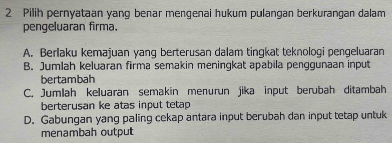 Pilih pernyataan yang benar mengenai hukum pulangan berkurangan dalam
pengeluaran firma.
A. Berlaku kemajuan yang berterusan dalam tingkat teknologi pengeluaran
B. Jumlah keluaran firma semakin meningkat apabila penggunaan input
bertambah
C. Jumlah keluaran semakin menurun jika input berubah ditambah
berterusan ke atas input tetap
D. Gabungan yang paling cekap antara input berubah dan input tetap untuk
menambah output