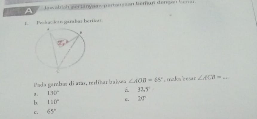 A Jawablah pertanyaan-pertanyaan berikut dengan benar.
1. Perhatikan gambar berikut.
Pada gambar di atas, terlihat bahwa ∠ AOB=65° , maka besar ∠ ACB= _
a. 130°
d. 32,5°
e.
b. 110° 20°
C. 65°