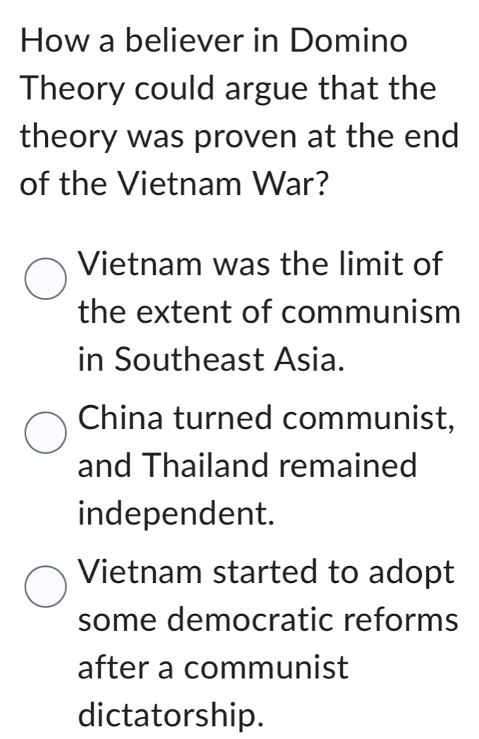 How a believer in Domino
Theory could argue that the
theory was proven at the end
of the Vietnam War?
Vietnam was the limit of
the extent of communism
in Southeast Asia.
China turned communist,
and Thailand remained
independent.
Vietnam started to adopt
some democratic reforms
after a communist
dictatorship.