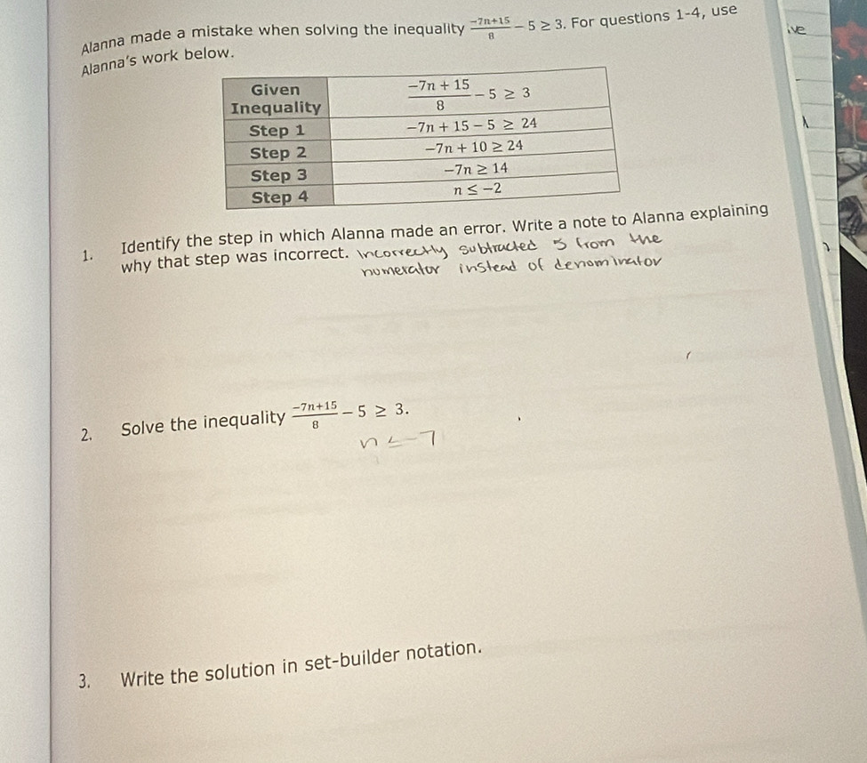 Alanna made a mistake when solving the inequality  (-7n+15)/8 -5≥ 3. For questions 1-4, use
Alanna’s work below.
1. Identify the step in which Alanna made an error. Write a note to Alanna explaining
why that step was incorrect.
2. Solve the inequality  (-7n+15)/8 -5≥ 3.
3. Write the solution in set-builder notation.