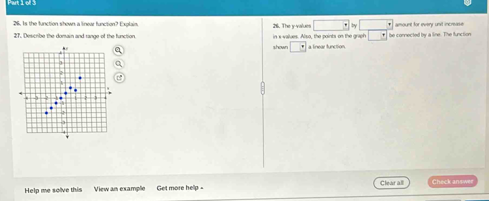 Is the function shown a linear function? Explain 26. The y -values by amount for every unit increase 
27. Describe the domain and range of the function in x -values. Also, the points on the graph τ be connected by a line. The function 
shown a linear function. 
Help me solve this View an example Get more help - Clear all Check answer