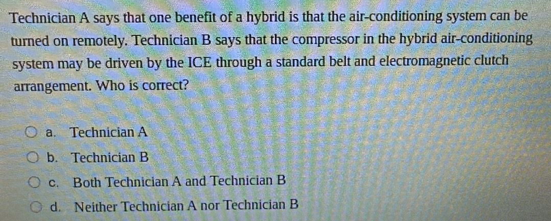 Technician A says that one benefit of a hybrid is that the air-conditioning system can be
turned on remotely. Technician B says that the compressor in the hybrid air-conditioning
system may be driven by the ICE through a standard belt and electromagnetic clutch
arrangement. Who is correct?
a. Technician A
b. Technician B
c. Both Technician A and Technician B
d. Neither Technician A nor Technician B