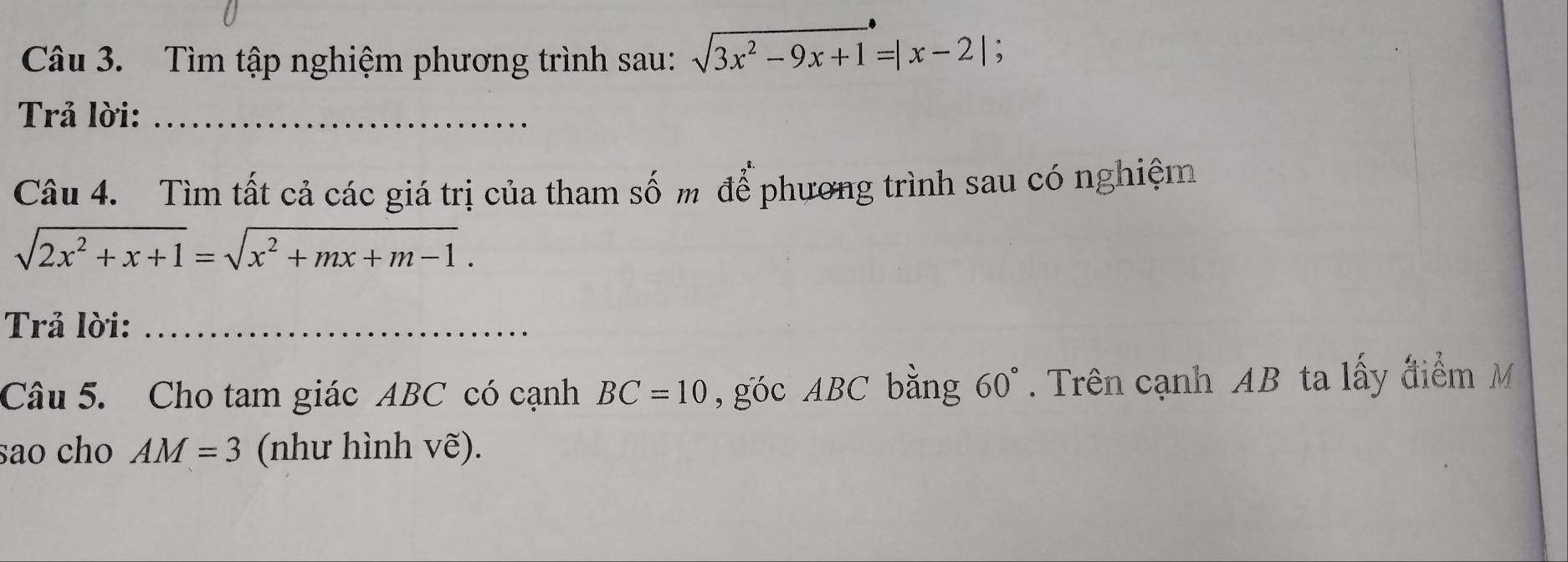 Tìm tập nghiệm phương trình sau: sqrt(3x^2-9x+1)=|x-2| 、 
Trả lời:_ 
Câu 4. Tìm tất cả các giá trị của tham số m để phương trình sau có nghiệm
sqrt(2x^2+x+1)=sqrt(x^2+mx+m-1). 
Trả lời:_ 
Câu 5. Cho tam giác ABC có cạnh BC=10 , góc ABC bằng 60°. Trên cạnh AB ta lấy điểm M
sao cho AM=3 (như hình vẽ).