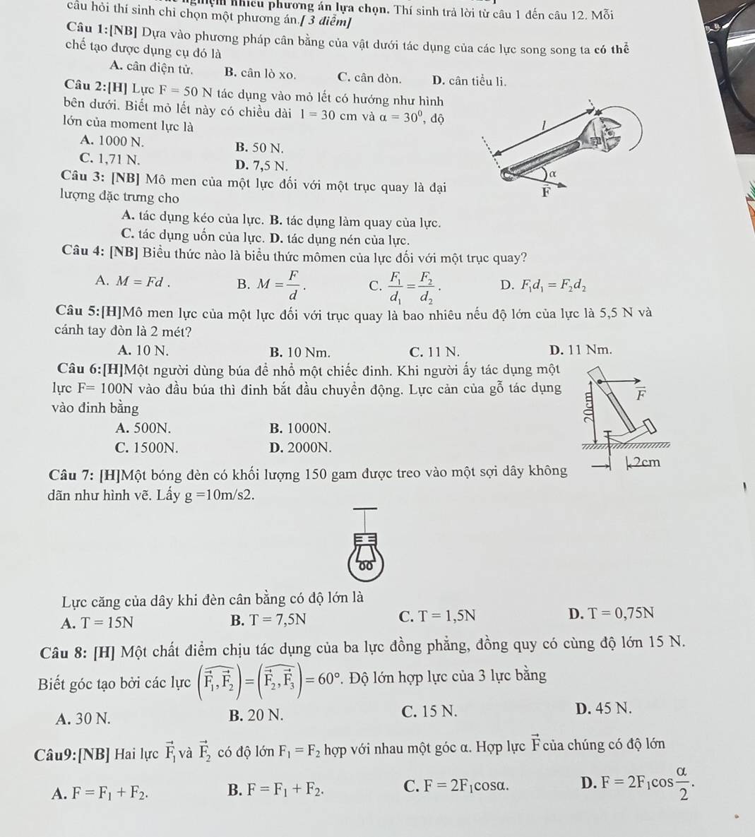 ghiện nhícu phương án lựa chọn. Thí sinh trả lời từ câu 1 đến câu 12. Mỗi
cầu hỏi thí sinh chỉ chọn một phương án.[ 3 điểm]
Câu 1:[NB] Dựa vào phương pháp cân bằng của vật dưới tác dụng của các lực song song ta có thể
chế tạo được dụng cụ đó là
A. cân diện tử. B. c anloxo C. cân đòn. D. cân tiểu li.
Câu 2:[H] Lực F=50N tác dụng vào mỏ lết có hướng như hình
bên dưới. Biết mỏ lết này có chiều dài 1=30cm và alpha =30^0, , độ
lớn của moment lực là
A. 1000 N. B. 50 N.
C. 1,71 N. D. 7,5 N.
Câu 3: [NB] Mô men của một lực đối với một trục quay là đại
lượng đặc trưng cho
A. tác dụng kéo của lực. B. tác dụng làm quay của lực.
C. tác dụng uốn của lực. D. tác dụng nén của lực.
Câu 4: [NB] Biều thức nào là biểu thức mômen của lực đối với một trục quay?
A. M=Fd. B. M= F/d . C. frac F_1d_1=frac F_2d_2. D. F_1d_1=F_2d_2
Câu 5:[H]Mô men lực của một lực đối với trục quay là bao nhiêu nếu độ lớn của lực là 5,5 N và
cánh tay đòn là 2 mét?
A. 10 N. B. 10 Nm. C. 11 N. D. 11 Nm.
Câu 6:[H]Một người dùng búa để nhổ một chiếc đinh. Khi người ấy tác dụng một
lực F=100N vào đầu búa thì đinh bắt đầu chuyền động. Lực cản của gỗ tác dụng
vào đinh bằng
A. 500N. B. 1000N.
C. 1500N. D. 2000N.
Câu 7: [H]Một bóng đèn có khối lượng 150 gam được treo vào một sợi dây không
dãn như hình vẽ. Lấy g=10m/s2.
Lực căng của dây khi đèn cân bằng có độ lớn là
A. T=15N B. T=7,5N C. T=1,5N D. T=0,75N
Câu 8: [H] Một chất điểm chịu tác dụng của ba lực đồng phẳng, đồng quy có cùng độ lớn 15 N.
Biết góc tạo bởi các lực (vector F_1,vector F_2)=(vector F_2,vector F_3)=60°. Độ lớn hợp lực của 3 lực bằng
A. 30 N. B. 20 N. C. 15 N. D. 45 N.
Câu9:[NB] Hai lực vector F_1 và vector F_2 có độ lớn F_1=F_2 hợp với nhau một góc α. Hợp lực vector F của chúng có độ lớn
A. F=F_1+F_2. B. F=F_1+F_2. C. F=2F_1 cosα. D. F=2F_1cos  alpha /2 .