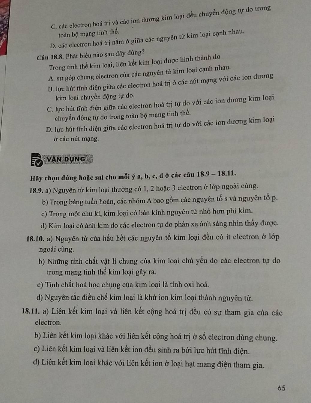 C. các electron hoá trị và các ion dương kim loại đều chuyển động tự do trong
toàn bộ mạng tinh thể.
D. các electron hoá trị nằm ở giữa các nguyên tử kim loại cạnh nhau.
Câu 18.8. Phát biểu nào sau đây đúng?
Trong tinh thể kim loại, liên kết kim loại được hình thành do
A. sự góp chung electron của các nguyên tử kim loại cạnh nhau.
B. lực hút tĩnh điện giữa các electron hoá trị ở các nút mạng với các ion dương
kim loại chuyển động tự do.
C. lực hút tĩnh điện giữa các electron hoá trị tự do với các ion dương kim loại
chuyển động tự do trong toàn bộ mạng tinh thể.
D. lực hút tĩnh điện giữa các electron hoá trị tự do với các ion dương kim loại
ở các nút mạng.
VAn Dụng
Hãy chọn đúng hoặc sai cho mỗi ý a, b, c, d ở các câu 18.9 - 18.11.
18.9. a) Nguyên tử kim loại thường có 1, 2 hoặc 3 electron ở lớp ngoài cùng.
b) Trong bảng tuần hoàn, các nhóm A bao gồm các nguyên tố s và nguyên tố p.
c) Trong một chu kì, kim loại có bán kính nguyên tử nhỏ hơn phi kim.
d) Kim loại có ánh kim do các electron tự do phản xạ ánh sáng nhìn thấy được.
18.10. a) Nguyên tử của hầu hết các nguyên tố kim loại đều có ít electron ở lớp
ngoài cùng.
b) Những tính chất vật lí chung của kim loại chủ yếu do các electron tự do
trong mạng tinh thể kim loại gây ra.
c) Tính chất hoá học chụng của kim loại là tính oxi hoá.
d) Nguyên tắc điều chế kim loại là khử ion kim loại thành nguyên tử.
18.11. a) Liên kết kim loại và liên kết cộng hoá trị đều có sự tham gia của các
electron.
b) Liên kết kim loại khác với liên kết cộng hoá trị ở số electron dùng chung.
c) Liên kết kim loại và liên kết ion đều sinh ra bởi lực hút tĩnh điện.
d) Liên kết kim loại khác với liên kết ion ở loại hạt mang điện tham gia.
65