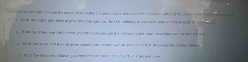 on the excempts, how are the powers of the states to maintain arder and protect the populatioe similar to the prwen al te_
A. Both the state and federal governments can use the U.S. military to establish and enforce a state of smecen
S. Both the state and the federal governments can call the military to put down rebellions and to enforce iw
C. Both the state and federal governments can declare war on any nation that threatens the United Stutes
Both the state and federal governments can raise and support an army and navy