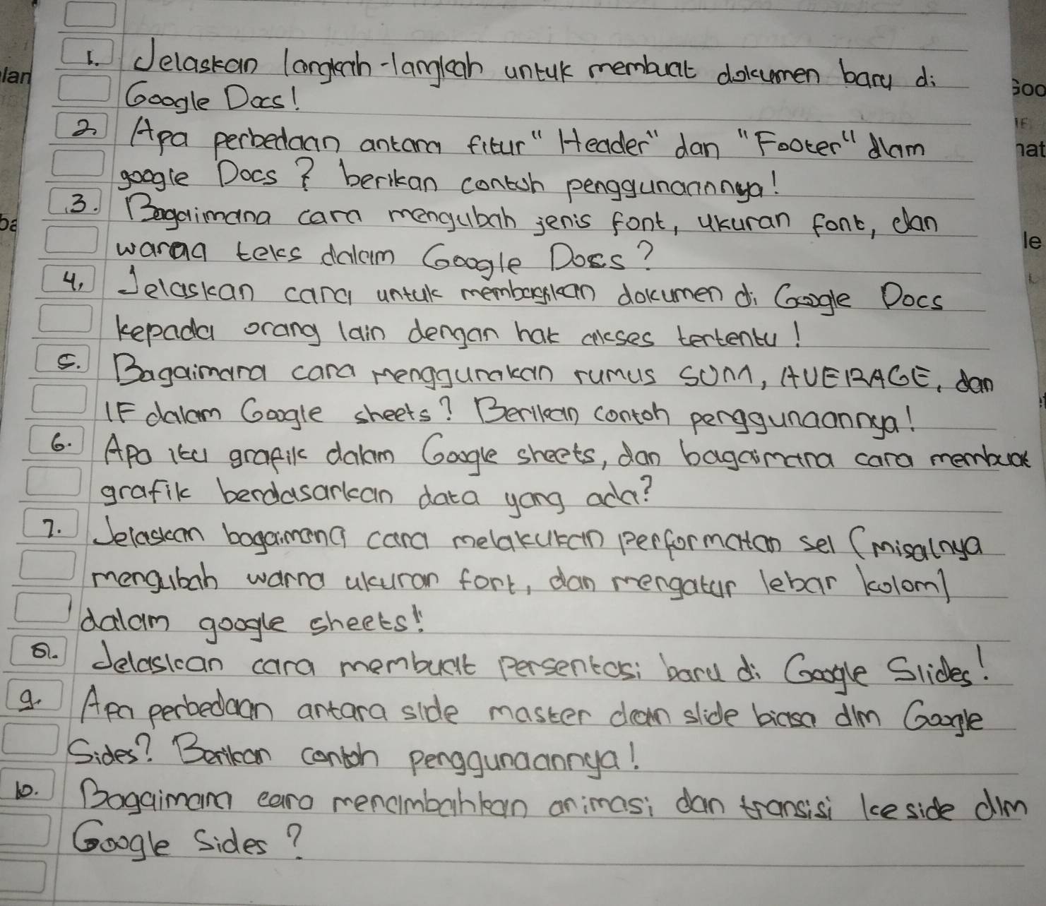 Jelaskan longlenh-langliah untlk membant dolumen bary di 
Google Das! 
2 Apa perbedoan antara fitur " Header" dan " Footer" Nam 
google Docs? berkan contoh penggunannnga! 
3. Bogaimana cara mengubah jenis font, ukuran font, dan 
waraa teles dalem Google Doss? 
4, Jelaskan carc untal memborgkan dokumen di Gagle Docs 
kepada orang lain dengan hat caleses tertentu! 
5. Bagainara cara menggumakan rumus Som, AUERAGE, dan 
IF dalam Gogle skeets? Berilcan contoh perggunaannya! 
6. Apo 1kU grafiK dakm Google sheets, dan bagaimara cara membe 
grafik berdasarkcan data yong ada? 
7. Jelaskom bagaimana cana melakutan performatan sel (misalnya 
mengubah warra akuran fort, dan mengatur lebar kolom) 
dalam google sheets! 
5. 1 Jelasican cara membuit persentos; bard di Gopgle Slides! 
9. Apa perbedaan antara side master dan slide bicsa dilm Google 
Sides? Betkan contoh penggunaannga! 
1.Bogaimam caro rencimbahkan animas; dan transisi ke side dim 
Google Sides?