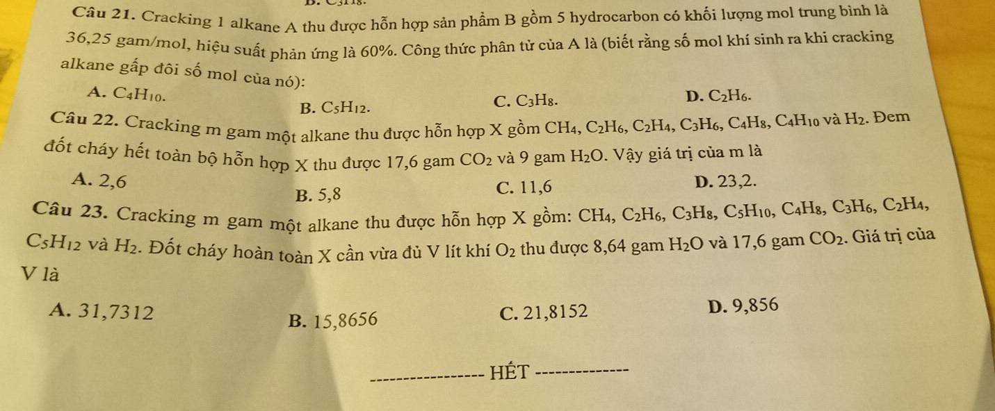 Cracking 1 alkane A thu được hỗn hợp sản phẩm B gồm 5 hydrocarbon có khối lượng mol trung bình là
36,25 gam/mol, hiệu suất phản ứng là 60%. Công thức phân tử của A là (biết rằng số mol khí sinh ra khi cracking
alkane gấp đôi số mol của nó):
A. C_4H_1 1. C_5H_12.
B.
C. C_3H_8. D. C_2H_6.
và H_2
Câu 22. Cracking m gam một alkane thu được hỗn hợp X gồm CH_4,C_2H_6,C_2H_4,C_3H_6,C_4H_8,C_4H_10. Đem
đốt cháy hết toàn bộ hỗn hợp X thu được 17,6 gam CO_2 và 9 gam H_2O.  Vậy giá trị của m là
A. 2,6 D. 23,2.
B. 5,8 C. 11,6
Câu 23. Cracking m gam một alkane thu được hỗn hợp X gồm: CH_4,C_2H_6,C_3H_8,C_5H_10,C_4H_8,C_3H_6,C_2H_4,
C_5H_12 và H_2. Đốt cháy hoàn toàn X cần vừa đủ V lít khí O_2 thu được 8,64 gam H_2O và 17,6 gam CO_2. Giá trị của
V là
A. 31,7312 C. 21,8152
B. 15,8656 D. 9,856
_HÉt_