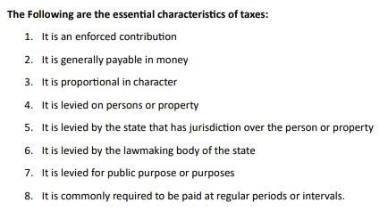 The Following are the essential characteristics of taxes: 
1. It is an enforced contribution 
2. It is generally payable in money 
3. It is proportional in character 
4. It is levied on persons or property 
5. It is levied by the state that has jurisdiction over the person or property 
6. It is levied by the lawmaking body of the state 
7. It is levied for public purpose or purposes 
8. It is commonly required to be paid at regular periods or intervals.