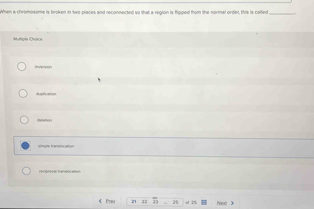 When a chromosome is broken in two places and reconnected so that a region is flipped from the normal order, this is called _.
Multiple Choice
inversion
duplication
deletion
simple translocation
reciprocal translocation
∞
Prev 21 22 23 25 of 25 Next