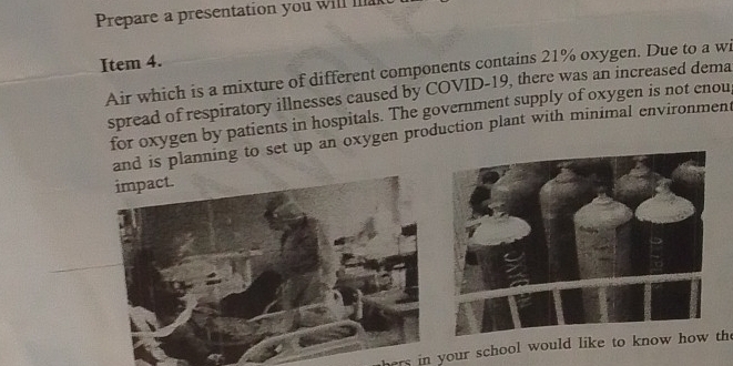 Prepare a presentation you will lak 
Item 4. 
Air which is a mixture of different components contains 21% oxygen. Due to a wi 
spread of respiratory illnesses caused by COVID-19, there was an increased dema 
for oxygen by patients in hospitals. The government supply of oxygen is not enou, 
and is planning to set up an oxygen production plant with minimal environment 
impact. 
hers in your school would like to know how the