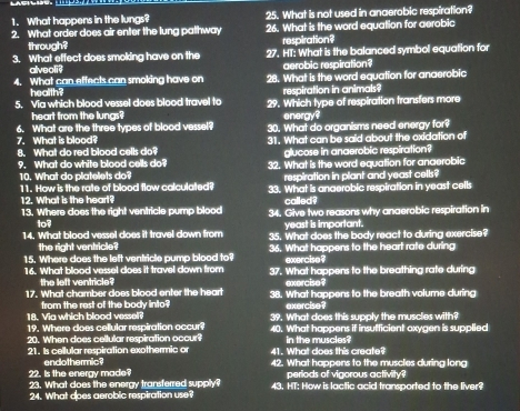 What happens in the lungs? 25. What is not used in anaerobic respiration?
2. What order does air enter the lung pathway 26. What is the word equation for aerobic
through? respiration?
3. What effect does smoking have on the 27. HT: What is the balanced symbol equation for
alveoli? aerobic respiration?
4. What can effects can smoking have on 28. What is the word equation for anaerobic
health? respiration in animals?
5. Via which blood vessel does blood travel to 29. Which type of respiration transfers more
heart from the lungs? energy?
6. What are the three types of blood vessel? 30. What do organisms need energy for?
7. What is blood? 31. What can be said about the oxidation of
8. What do red blood cells do? glucose in anaerobic respiration?
9. What do white blood cells do? 32. What is the word equation for anaerobic
10. What do platelets do? respiration in plant and yeast cells?
11. How is the rate of blood flow calculated? 33. What is anaerobic respiration in yeast cells
12. What is the heart? called?
13. Where does the right ventricle pump blood 34. Give two reasons why anaerobic respiration in
1o? yeast is important.
14. What blood vessel does it travel down from 35. What does the body react to during exercise?
the right ventricle?
15. Where does the left ventricle pump blood to? 36. What happens to the heart rate during
exercise?
16. What blood vessel does it travel down from 37. What happens to the breathing rate during
the left ventricle? exercise ?
17. What chamber does blood enter the heart 38. What happens to the breath volume during
from the rest of the body into?
18. Via which blood vessel? exercise?
19. Where does cellular respiration occur? 39. What does this supply the muscles with?
20. When does cellular respiration occur? 40. What happens if insufficient oxygen is supplied
21. Is cellular respiration exothermic or 41. What does this create? in the muscles?
endothermic?
22. Is the energy made? 42. What happens to the muscles during long
periods of vigorous activity?
23. What does the energy transferred supply? 43. HT; How is lactic acid transported to the liver?
24. What does aerobic respiration use?