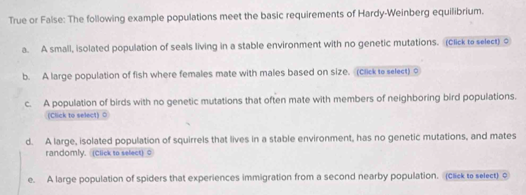 True or False: The following example populations meet the basic requirements of Hardy-Weinberg equilibrium. 
a. A small, isolated population of seals living in a stable environment with no genetic mutations. (Click to select) o 
b. A large population of fish where females mate with males based on size. (click to select) o 
c. A population of birds with no genetic mutations that often mate with members of neighboring bird populations. 
(Click to select) ○ 
d. A large, isolated population of squirrels that lives in a stable environment, has no genetic mutations, and mates 
randomly. (Click to select) 
e. A large population of spiders that experiences immigration from a second nearby population. (click to select) o