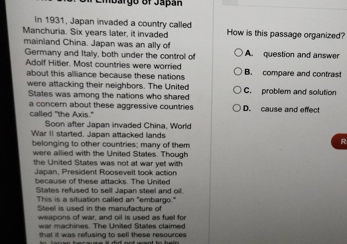 Embárgo of Jápán
In 1931, Japan invaded a country called
Manchuria. Six years later, it invaded
How is this passage organized?
mainland China. Japan was an ally of
Germany and Italy, both under the control of
A. question and answer
Adolf Hitler. Most countries were worried
about this alliance because these nations
B. compare and contrast
were attacking their neighbors. The United C. problem and solution
States was among the nations who shared
a concern about these aggressive countries D. cause and effect
called "the Axis."
Soon after Japan invaded China, World
War II started. Japan attacked lands
belonging to other countries; many of them
R
were allied with the United States. Though
the United States was not at war yet with
Japan, President Roosevelt took action
because of these attacks. The United
States refused to sell Japan steel and oil.
This is a situation called an "embargo."
Steel is used in the manufacture of
weapons of war, and oil is used as fuel for
war machines. The United States claimed
that it was refusing to sell these resources
e e e e n b e c ous e t di d n o t we n t to h e n .