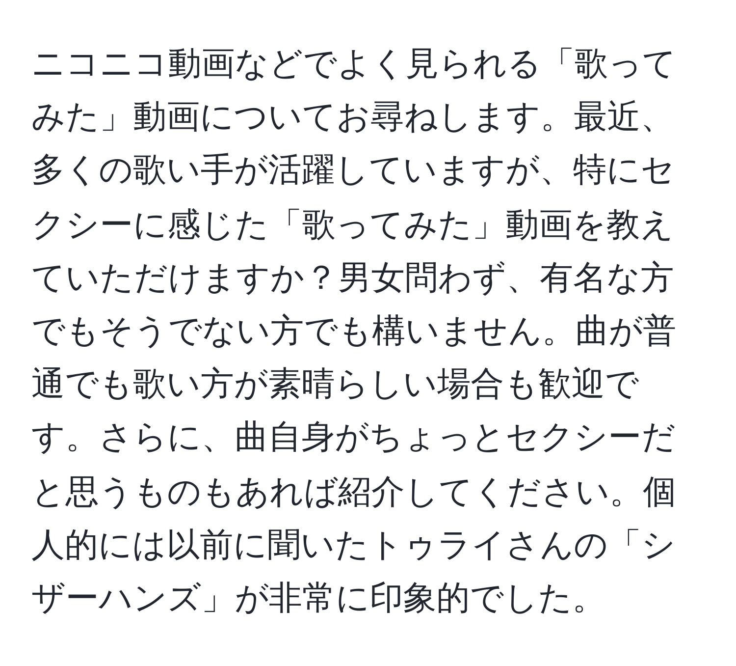 ニコニコ動画などでよく見られる「歌ってみた」動画についてお尋ねします。最近、多くの歌い手が活躍していますが、特にセクシーに感じた「歌ってみた」動画を教えていただけますか？男女問わず、有名な方でもそうでない方でも構いません。曲が普通でも歌い方が素晴らしい場合も歓迎です。さらに、曲自身がちょっとセクシーだと思うものもあれば紹介してください。個人的には以前に聞いたトゥライさんの「シザーハンズ」が非常に印象的でした。