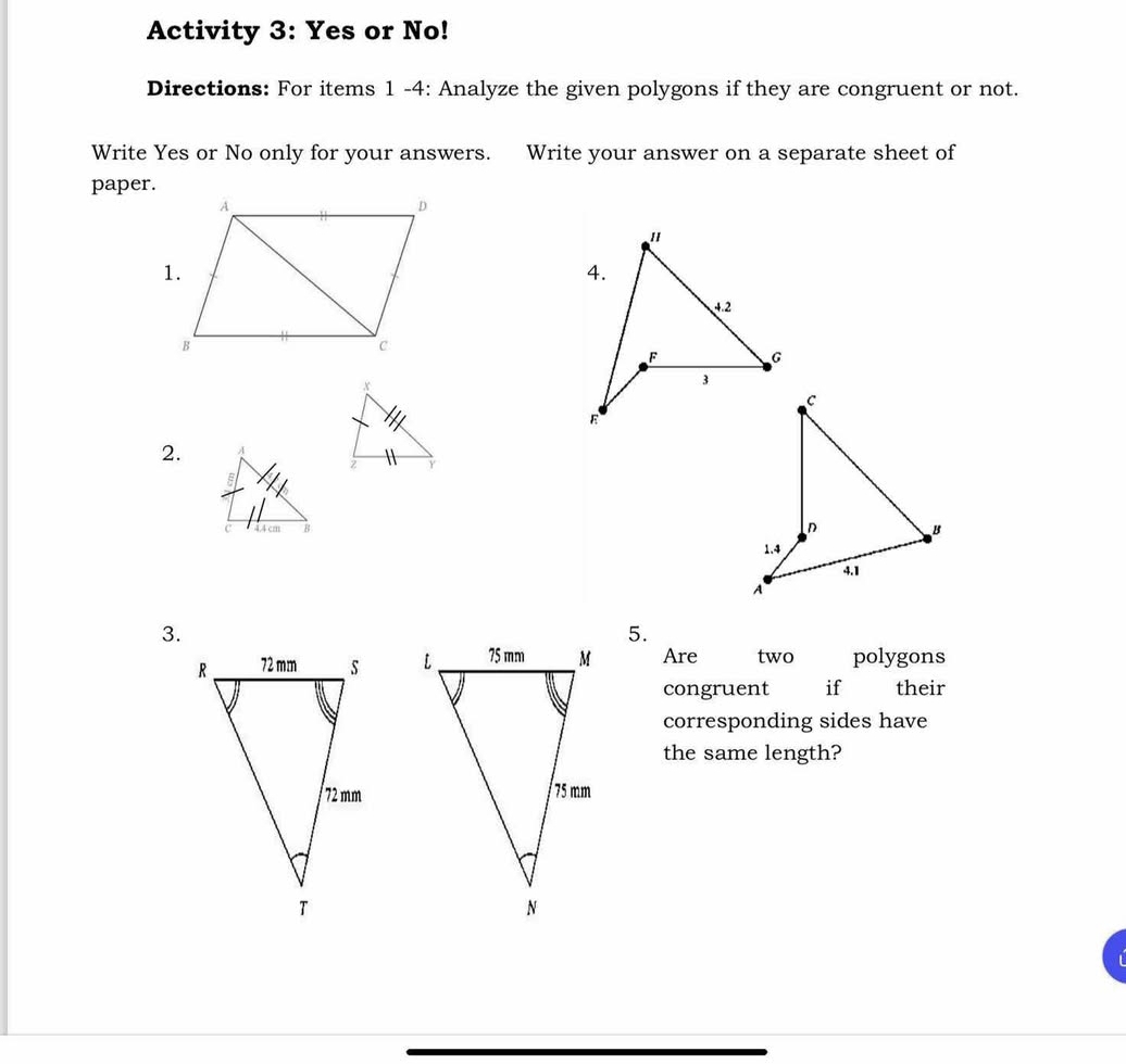 Activity 3: Yes or No! 
Directions: For items 1 -4: Analyze the given polygons if they are congruent or not. 
Write Yes or No only for your answers. Write your answer on a separate sheet of 
paper. 
2. 

3. 
5. 
Are two polygons 
congruent if their 
corresponding sides have 
the same length?