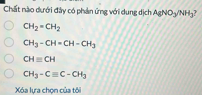 Chất nào dưới đây có phản ứng với dung dịch AgNO_3/NH_3 ?
CH_2=CH_2
CH_3-CH=CH-CH_3
CHequiv CH
CH_3-Cequiv C-CH_3
Xóa lựa chọn của tôi