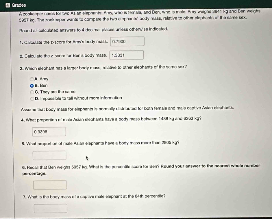 Grades
A zookeeper cares for two Asian elephants: Amy, who is female, and Ben, who is male. Amy weighs 3841 kg and Ben weighs
5957 kg. The zookeeper wants to compare the two elephants' body mass, relative to other elephants of the same sex.
Round all calculated answers to 4 decimal places unless otherwise indicated.
1. Calculate the z-score for Amy's body mass. 0.7900
2. Calculate the z-score for Ben's body mass. 1.3331
3. Which elephant has a larger body mass, relative to other elephants of the same sex?
A. Amy
B. Ben
C. They are the same
D. Impossible to tell without more information
Assume that body mass for elephants is normally distributed for both female and male captive Asian elephants.
4. What proportion of male Asian elephants have a body mass between 1488 kg and 6263 kg?
0.9398
5. What proportion of male Asian elephants have a body mass more than 2805 kg?
6. Recall that Ben weighs 5957 kg. What is the percentile score for Ben? Round your answer to the nearest whole number
percentage.
7. What is the body mass of a captive male elephant at the 84th percentile?