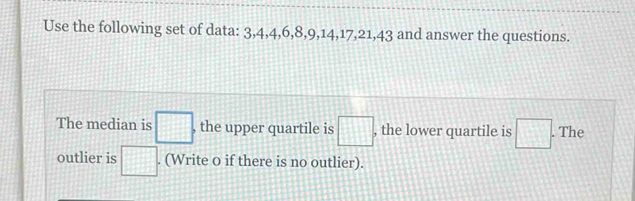 Use the following set of data: 3, 4, 4, 6, 8, 9, 14, 17, 21, 43 and answer the questions. 
The median is □ , , the upper quartile is □° , the lower quartile is □. . The 
outlier is □. . (Write o if there is no outlier).