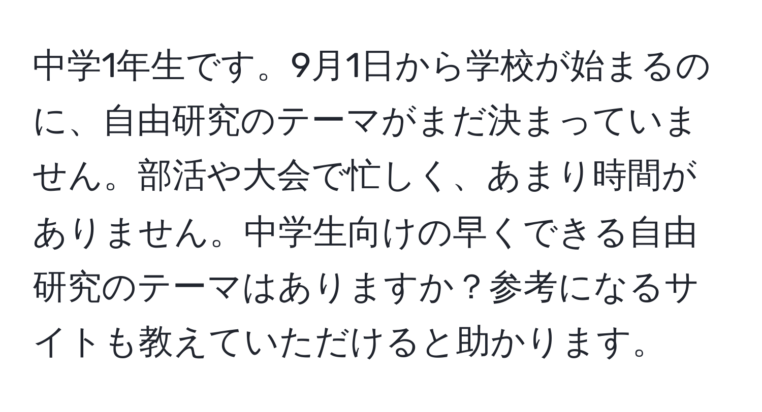 中学1年生です。9月1日から学校が始まるのに、自由研究のテーマがまだ決まっていません。部活や大会で忙しく、あまり時間がありません。中学生向けの早くできる自由研究のテーマはありますか？参考になるサイトも教えていただけると助かります。