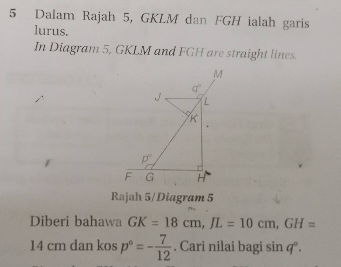 Dalam Rajah 5, GKLM dan FGH ialah garis
lurus.
In Diagram 5, GKLM and FGH are straight lines.
Rajah 5/Diagram 5
Diberi bahawa GK=18cm,JL=10cm,GH=
14 cm dan kos p°=- 7/12 . Cari nilai bagi sin q°.