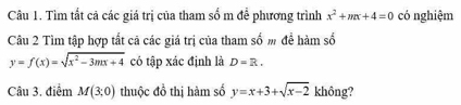 Tìm tất cả các giá trị của tham số m để phương trình x^2+mx+4=0 có nghiệm 
Câu 2 Tìm tập hợp tất cã các giá trị của tham số m để hàm số
y=f(x)=sqrt(x^2-3mx+4) có tập xác định là D=R. 
Câu 3. điểm M(3;0) thuộc đồ thị hàm số y=x+3+sqrt(x-2) không?