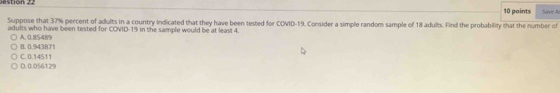 estion 22 Save Ar
10 points
Suppose that 37% percent of adults in a country indicated that they have been tested for COVID- 19. Consider a simple random sample of 18 adults. Fnd the probability that the number of
adults who have been tested for COVID- 19 in the sample would be at leas! 4.
B. 0.943871 A. 0.85489
D. 0.056129 C. 0.14511