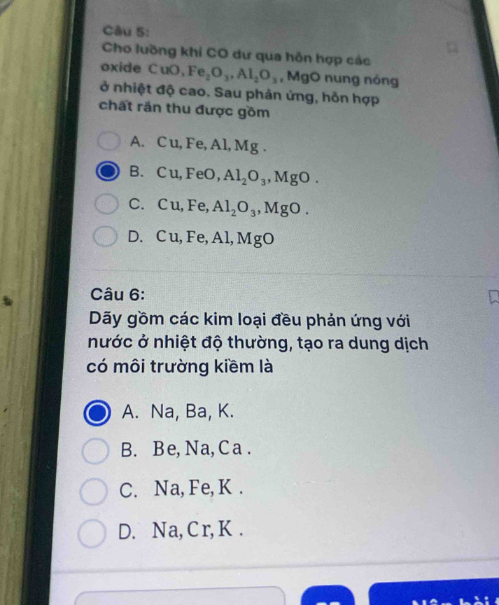 Cho luỡng khí CO dư qua hỗn hợp các
oxide CuO, Fe_2O_3, Al_2O_3 , MgO nung nỏng
ở nhiệt độ cao. Sau phản ứng, hỗn hợp
chất răn thu được gồm
A. Cu, Fe, Al, Mg.
B. Cu, FeO, Al_2O_3, Mg O
C. Cu, Fe, Al_2O_3 , MgO.
D. C u, Fe, Al, MgO
Câu 6:
Dãy gồm các kim loại đều phản ứng với
nước ở nhiệt độ thường, tạo ra dung dịch
có môi trường kiềm là
A. Na, Ba, K.
B. Be, Na, Ca.
C. Na, Fe, K.
D. Na, Cr, K.