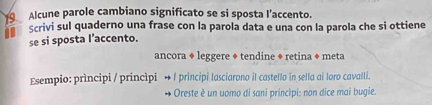 Alcune parole cambiano significato se si sposta l’accento. 
Scrivi sul quaderno una frase con la parola data e una con la parola che si ottiene 
se si sposta I’accento. 
ancora ◆ leggere ◆ tendine ◆ retina ◆ meta 
Esempio: prìncipi / princìpi l prìncipi lasciarono il castello in sella ai loro cavalli. 
Oreste è un uomo di sani princìpi: non dice mai bugie.