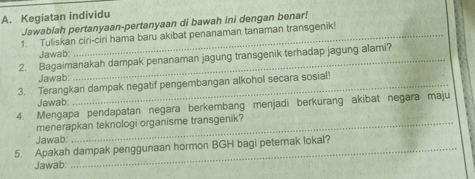 Kegiatan individu 
Jawablah pertanyaan-pertanyaan di bawah ini dengan benar! 
1. Tuliskan ciri-ciri hama baru akibat penanaman tanaman transgenik! 
Jawab: 
2. Bagaimanakah dampak penanaman jagung transgenik terhadap jagung alami? 
Jawab: 
3. Terangkan dampak negatif pengembangan alkohol secara sosial! 
Jawab: 
4. Mengapa pendapatan negara berkembang menjadi berkurang akibat negara maju 
menerapkan teknologi organisme transgenik? 
Jawab: 
5. Apakah dampak penggunaan hormon BGH bagi peternak lokal? 
Jawab: