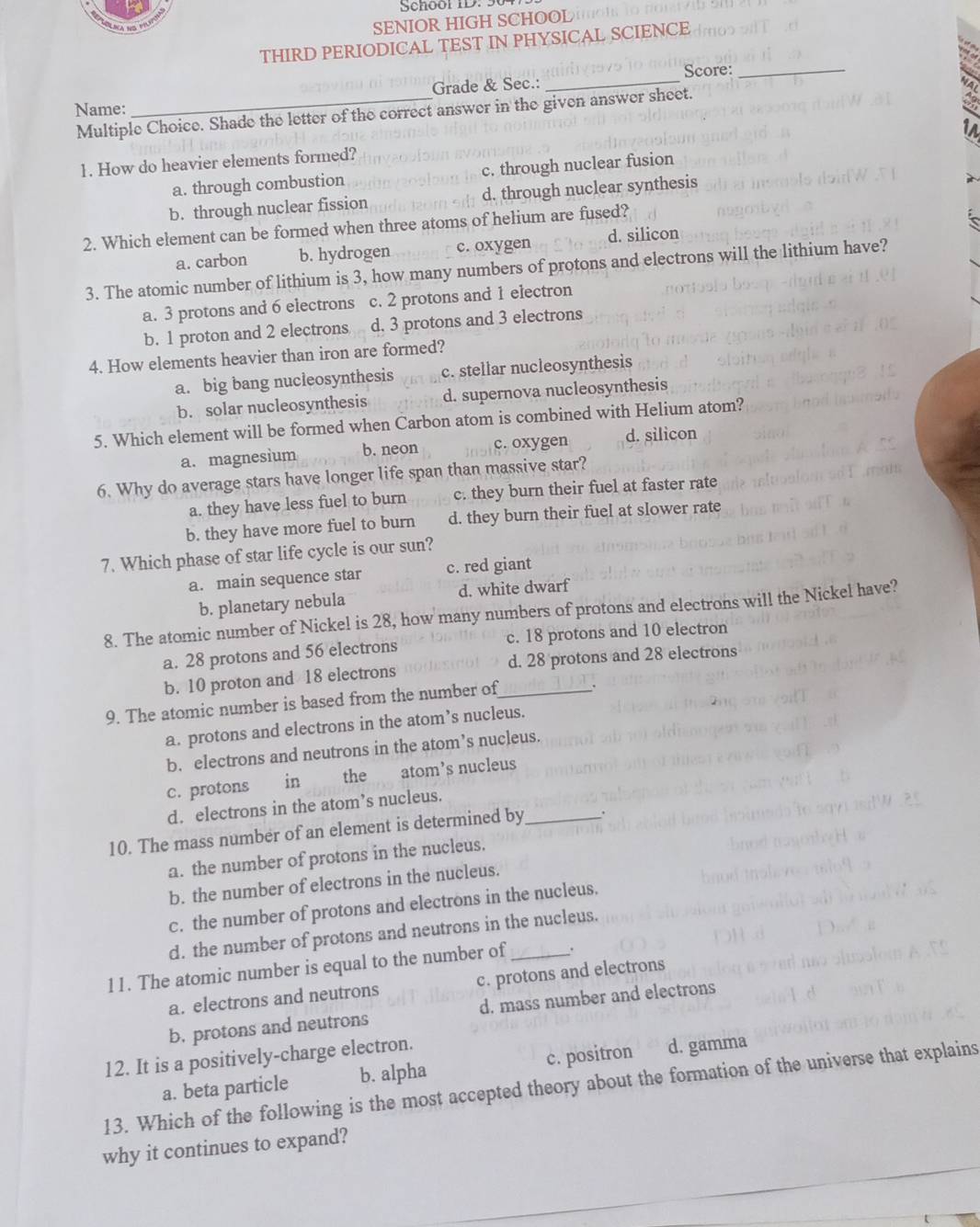 Schoor ID. 50
SENIOR HIGH SCHOOL
THIRD PERIODICAL TEST IN PHYSICAL SCIENCE
Score:_
Grade & Sec.:_
Name:
Multiple Choice. Shade the letter of the correct answer in the given answer sheet.
1. How do heavier elements formed?
a. through combustion c. through nuclear fusion
b. through nuclear fission d. through nuclear synthesis
2. Which element can be formed when three atoms of helium are fused?
a. carbon b. hydrogen c. oxygen d. silicon
3. The atomic number of lithium is 3, how many numbers of protons and electrons will the lithium have?
a. 3 protons and 6 electrons c. 2 protons and 1 electron
b. 1 proton and 2 electrons n d. 3 protons and 3 electrons
4. How elements heavier than iron are formed?
a. big bang nucleosynthesis c. stellar nucleosynthesis
b. solar nucleosynthesis d. supernova nucleosynthesis
5. Which element will be formed when Carbon atom is combined with Helium atom?
a. magnesium b. neon c. oxygen d. silicon
6. Why do average stars have longer life span than massive star?
a. they have less fuel to burn c. they burn their fuel at faster rate
b. they have more fuel to burn d. they burn their fuel at slower rate
7. Which phase of star life cycle is our sun?
a. main sequence star c. red giant
b. planetary nebula d. white dwarf
8. The atomic number of Nickel is 28, how many numbers of protons and electrons will the Nickel have?
a. 28 protons and 56 electrons c. 18 protons and 10 electron
b. 10 proton and 18 electrons d. 28 protons and 28 electrons
9. The atomic number is based from the number of_ .
a. protons and electrons in the atom’s nucleus.
b. electrons and neutrons in the atom’s nucleus.
c. protons in  the atom’s nucleus
d. electrons in the atom’s nucleus.
10. The mass number of an element is determined by_ .
a. the number of protons in the nucleus.
b. the number of electrons in the nucleus.
c. the number of protons and electrons in the nucleus.
d. the number of protons and neutrons in the nucleus.
11. The atomic number is equal to the number of _.
a. electrons and neutrons c. protons and electrons
b. protons and neutrons d. mass number and electrons
12. It is a positively-charge electron.
a. beta particle b. alpha c. positron d. gamma
13. Which of the following is the most accepted theory about the formation of the universe that explains
why it continues to expand?