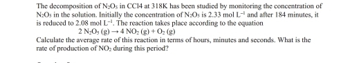 The decomposition of N_2O_5 in CCl4 at 318K has been studied by monitoring the concentration of
N_2O_5 in the solution. Initially the concentration of N_2O_5 is 2.33 mol L^(-1) and after 184 minutes, it 
is reduced to 2.08 mol L^(-1). The reaction takes place according to the equation
2N_2O_5(g)to 4NO_2(g)+O_2(g)
Calculate the average rate of this reaction in terms of hours, minutes and seconds. What is the 
rate of production of NO_2 during this period?