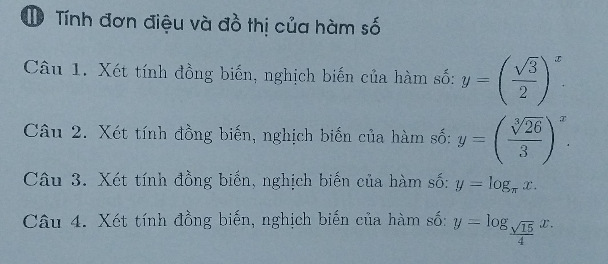 Tính đơn điệu và đồ thị của hàm số 
Câu 1. Xét tính đồng biến, nghịch biến của hàm số: y=( sqrt(3)/2 )^x. 
Câu 2. Xét tính đồng biến, nghịch biến của hàm số: y=( sqrt[3](26)/3 )^x. 
Câu 3. Xét tính đồng biến, nghịch biến của hàm số: y=log _π x. 
Câu 4. Xét tính đồng biến, nghịch biến của hàm số:
y=log _ sqrt(15)/4 x.