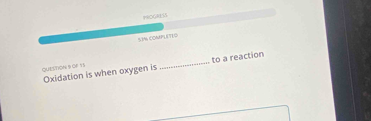 PROGRESS 
53% COMPLETED 
Oxidation is when oxygen is _to a reaction 
QUESTION 9 OF 15