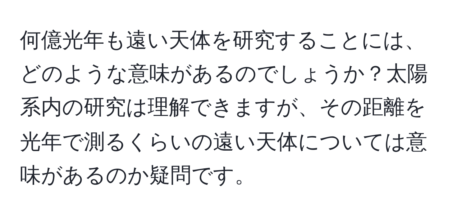 何億光年も遠い天体を研究することには、どのような意味があるのでしょうか？太陽系内の研究は理解できますが、その距離を光年で測るくらいの遠い天体については意味があるのか疑問です。