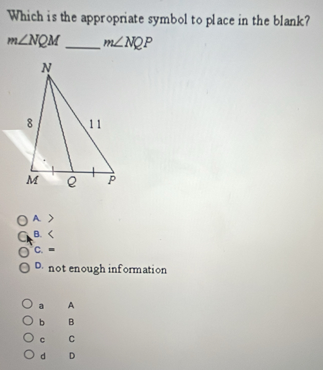 Which is the appropriate symbol to place in the blank?
m∠ NQM _ m∠ NQP
A.
B.
C. =
D. not enough information
a A
b B
C C
d D